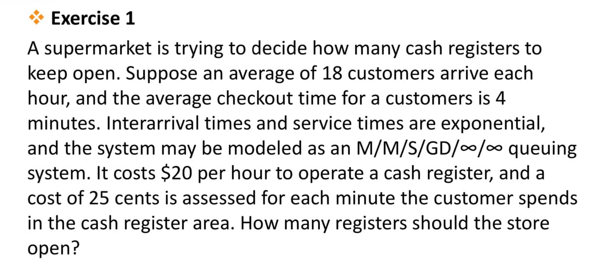 Exercise 1
A supermarket is trying to decide how many cash registers to
keep open. Suppose an average of 18 customers arrive each
hour, and the average checkout time for a customers is 4
minutes. Interarrival times and service times are exponential,
and the system may be modeled as an M/M/S/GD//0 queuing
system. It costs $20 per hour to operate a cash register, and a
cost of 25 cents is assessed for each minute the customer spends
in the cash register area. How many registers should the store
open?
