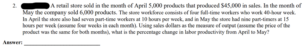 A retail store sold in the month of April 5,000 products that produced $45,000 in sales. In the month of
May the company sold 6,000 products. The store workforce consists of four full-time workers who work 40-hour week.
In April the store also had seven part-time workers at 10 hours per week, and in May the store had nine part-timers at 15
hours per week (assume four weeks in each month). Using sales dollars as the measure of output (assume the price of the
product was the same for both months), what is the percentage change in labor productivity from April to May?
Answer:
2.
