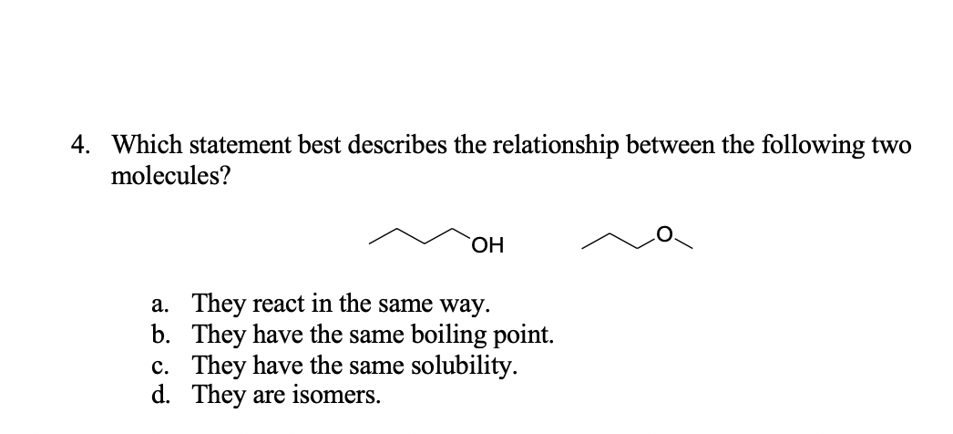4. Which statement best describes the relationship between the following two
molecules?
HO,
a. They react in the same way.
b. They have the same boiling point.
c. They have the same solubility.
d. They are isomers.
