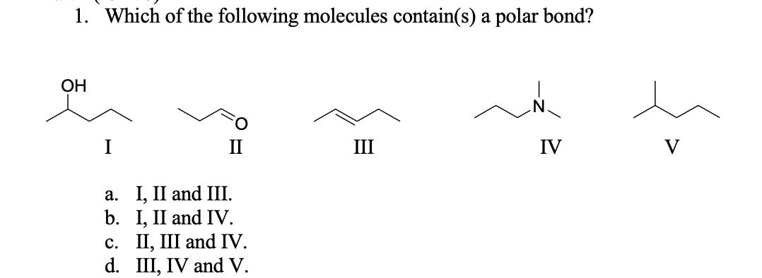 1. Which of the following molecules contain(s) a polar bond?
ОН
III
IV
а. I, II and IІ.
b. I, II and IV.
c. II, III and IV.
d. III, IV and V.
