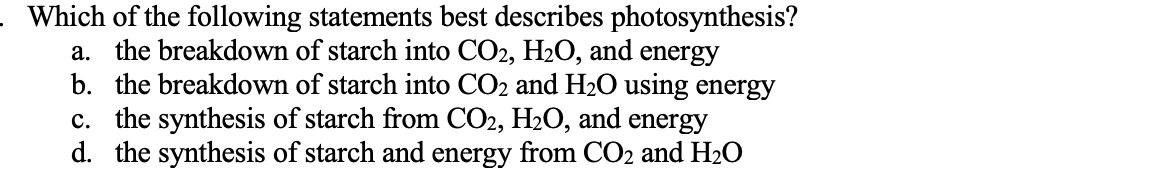 Which of the following statements best describes photosynthesis?
a. the breakdown of starch into CO2, H2O, and energy
b. the breakdown of starch into CO2 and H2O using energy
c. the synthesis of starch from CO2, H2O, and energy
d. the synthesis of starch and energy from CO2 and H20
