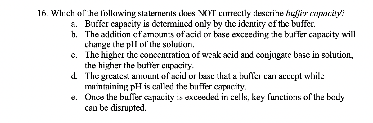 16. Which of the following statements does NOT correctly describe buffer capacity?
a. Buffer capacity is determined only by the identity of the buffer.
b. The addition of amounts of acid or base exceeding the buffer capacity will
change the pH of the solution.
c. The higher the concentration of weak acid and conjugate base in solution,
the higher the buffer capacity.
d. The greatest amount of acid or base that a buffer can accept while
maintaining pH is called the buffer capacity.
e. Once the buffer capacity is exceeded in cells, key functions of the body
can be disrupted.
