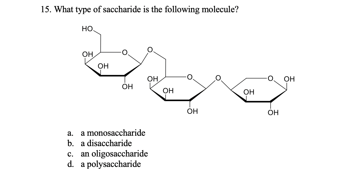 15. What type of saccharide is the following molecule?
Но
ОН
ОН
ОН
O.
ОН
ОН
Он
ОН
ОН
ОН
a.
a monosaccharide
b. a disaccharide
c. an oligosaccharide
d. a polysaccharide
