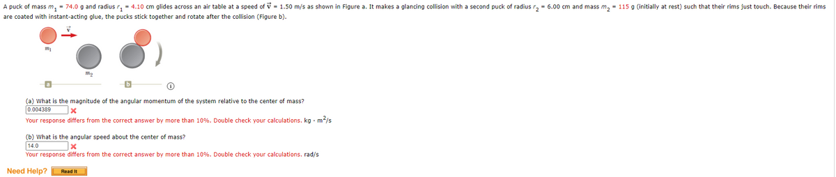 A puck of mass m, = 74.0 g and radius r, = 4.10 cm glides across an air table at a speed of v = 1.50 m/s as shown in Figure a. It makes a glancing collision with a second puck of radius r, = 6.00 cm and mass m, = 115 g (initially at rest) such that their rims just touch. Because their rims
are coated with instant-acting glue, the pucks stick together and rotate after the collision (Figure b).
(a) What is the magnitude of the angular momentum of the system relative to the center of mass?
0.004389
Your response differs from the correct answer by more than 10%. Double check your calculations. kg · m?/s
(b) What is the angular speed about the center of mass?
14.0
Your response differs from the correct answer by more than 10%. Double check your calculations. rad/s
Need Help?
Read It
