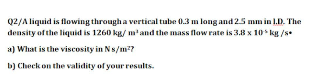 Q2/A liquid is flowing through a vertical tube 0.3 m long and 2.5 mm in 1.D. The
density of the liquid is 1260 kg/ m³ and the mass flow rate is 3.8 x 105 kg /s•
a) What is the viscosity in Ns/m²?
b) Check on the validity of your results.
