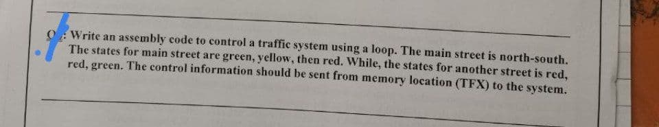 Write an assembly code to control a traffic system using a loop. The main street is north-south.
The states for main street are green, yellow, then red. While, the states for another street is red,
red, green. The control information should be sent from memory location (TFX) to the system.
