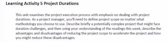 This unit examines the project execution process with emphasis on dealing with project
durations. As a project manager, you'll need to define project scope no matter what
methodology you choose to use. Describe briefly a potentially complex project that might face
duration challenges, and then using your understanding of the readings this week, describe the
advantages and disadvantages of reducing the project scope to accelerate the project and how
you might reduce these disadvantages.
