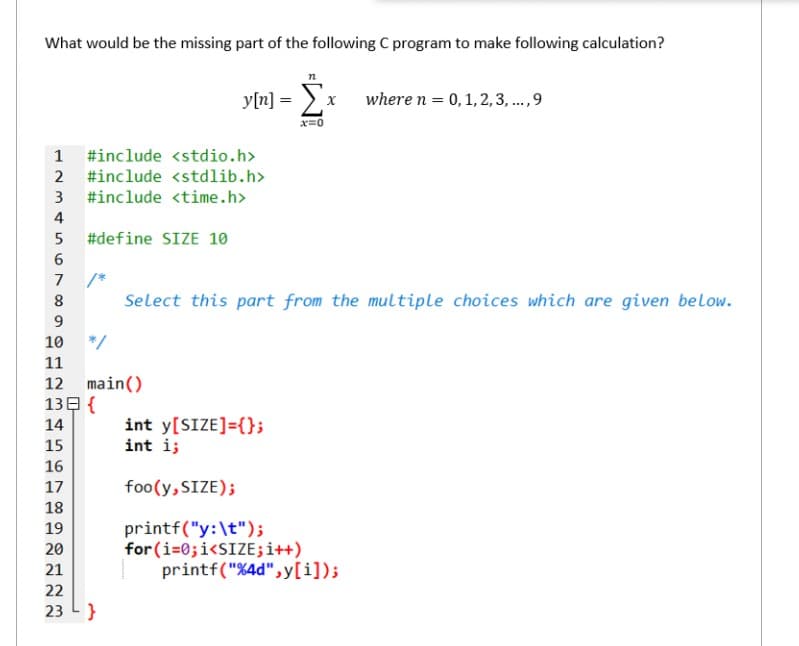 What would be the missing part of the following C program to make following calculation?
y[n] =
where n = 0, 1, 2, 3, ...,9
x=0
1 #include <stdio.h>
2 #include <stdlib.h>
#include <time.h>
3
4
#define SIZE 10
6.
/*
Select this part from the multiple choices which are given below.
7
9.
10
*/
11
main()
13E {
12
int y[SIZE]={};
int i;
14
15
16
17
foo(y, SIZE);
18
printf("y:\t");
for (i=0;i<SIZE;i++)
printf("%4d", y[i]);
19
20
21
22
23
}
