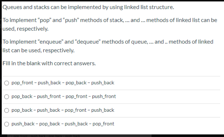 Queues and stacks can be implemented by using linked list structure.
To implement "pop" and "push" methods of stack, ... and .. methods of linked list can be
used, respectively.
To implement "enqueue" and "dequeue" methods of queue, .. and. methods of linked
list can be used, respectively.
Fill in the blank with correct answers.
O pop_front - push_back - pop_back - push_back
O pop_back - push_front - pop_front - push_front
pop_back - push_back - pop_front - push_back
O push_back - pop_back - push_back - pop_front
