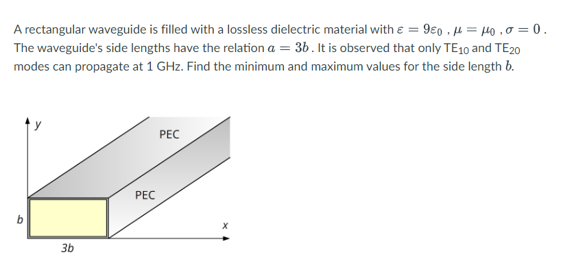 A rectangular waveguide is filled with a lossless dielectric material with = 980 μ = μ₁,0 = 0.
The waveguide's side lengths have the relation a = 3b. It is observed that only TE10 and TE20
modes can propagate at 1 GHz. Find the minimum and maximum values for the side length b.
b
3b
PEC
PEC
X