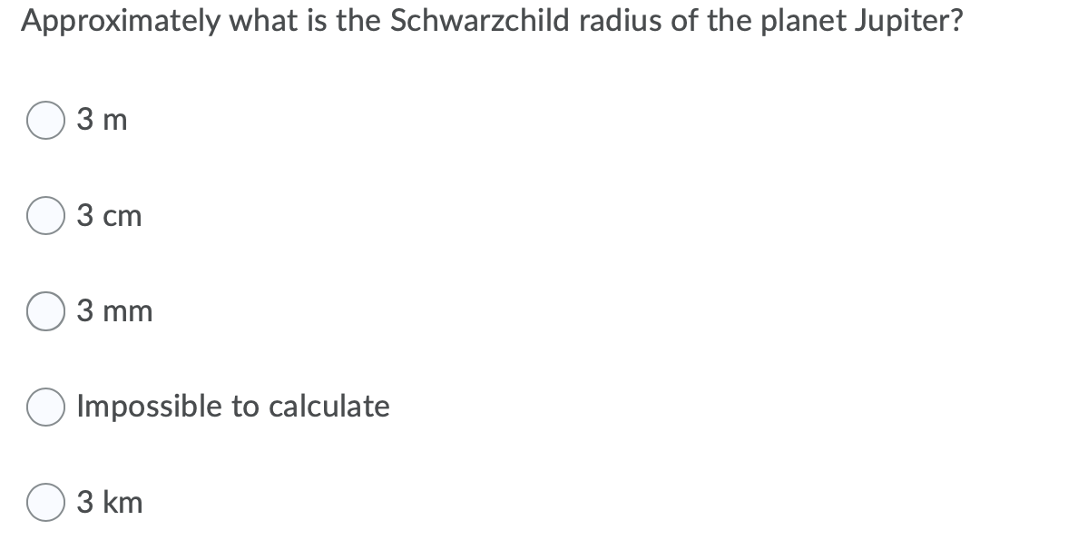 Approximately what is the Schwarzchild radius of the planet Jupiter?
3 m
3 сm
3 mm
Impossible to calculate
3 km
