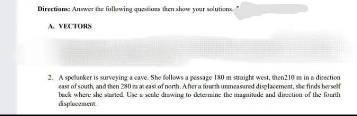 Directions: Answer the following questions then show your solutions.
A. VECTORS
2. A spelunker is surveying a cave. She follows a passage 180 m straight west, then210 m in a direction
east of south, and then 280 m at east of north. After a fourth unmeasured displacement, she finds herself
back where she started. Use a scale drawing to determine the magnitude and direction of the fourth
displacement.