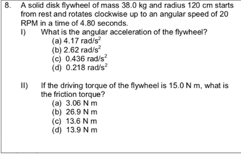 A solid disk flywheel of mass 38.0 kg and radius 120 cm starts
from rest and rotates clockwise up to an angular speed of 20
RPM in a time of 4.80 seconds.
I)
What is the angular acceleration of the flywheel?
(a) 4.17 rad/s?
(b) 2.62 rad/s
(c) 0.436 rad/s²
(d) 0.218 rad/s?
II) If the driving torque of the flywheel is 15.0 N m, what is
the friction torque?
(a) 3.06 N m
(b) 26.9 N m
(c) 13.6 N m
(d) 13.9 N m
