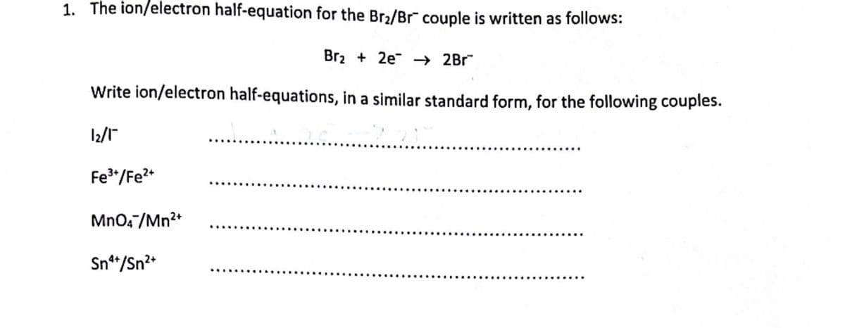 1. The ion/electron half-equation for the Br₂/Br couple is written as follows:
Br₂ + 2e → 2Br
Write ion/electron half-equations, in a similar standard form, for the following couples.
1₂/1
-3.2
Fe³+/Fe²+
MnO4/Mn²+
Sn¹+/Sn²+