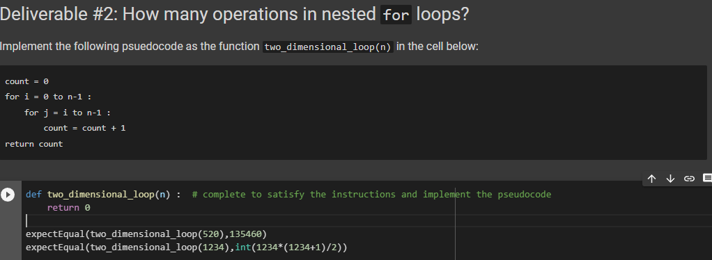 Deliverable #2: How many operations in nested for loops?
Implement the following psuedocode as the function two_dimensional_loop (n) in the cell below:
count = 0
for i = 0 to n-1 :
for j = i to n-1 :
count = count + 1
return count
► def two_dimensional_loop(n) : # complete to satisfy the instructions and implement the pseudocode
||
return 0
expectEqual (two_dimensional_loop (520),135460)
expectEqual (two_dimensional_loop (1234), int(1234* (1234+1)/2))
个
↓