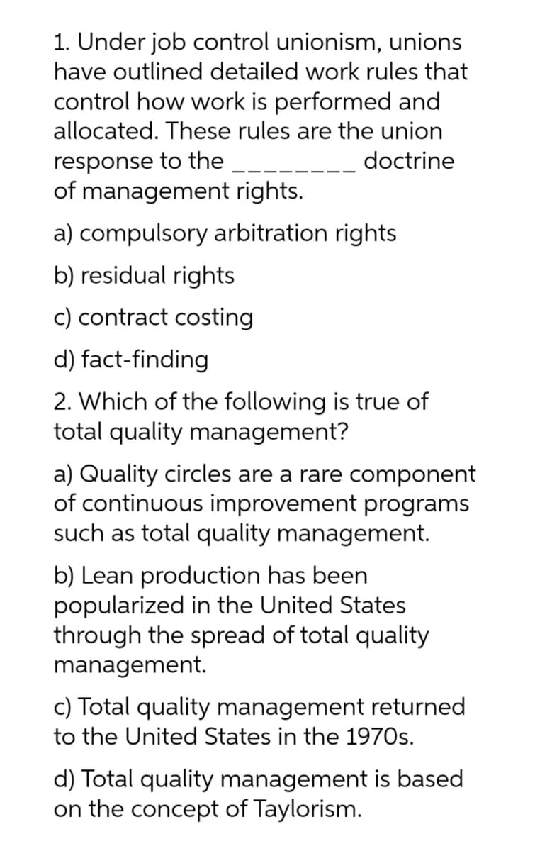 1. Under job control unionism, unions
have outlined detailed work rules that
control how work is performed and
allocated. These rules are the union
response to the
doctrine
of management rights.
a) compulsory arbitration rights
b) residual rights
c) contract costing
d)
fact-finding
2. Which of the following is true of
total quality management?
a) Quality circles are a rare component
of continuous improvement programs
such as total quality management.
b) Lean production has been
popularized in the United States
through the spread of total quality
management.
c) Total quality management returned
to the United States in the 1970s.
d) Total quality management is based
on the concept of Taylorism.