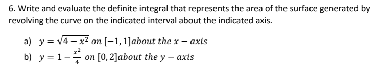 6. Write and evaluate the definite integral that represents the area of the surface generated by
revolving the curve on the indicated interval about the indicated axis.
a) y = √4x² on [-1, 1]about the x - axis
b) y = 1−² on [0, 2]about the y — axis