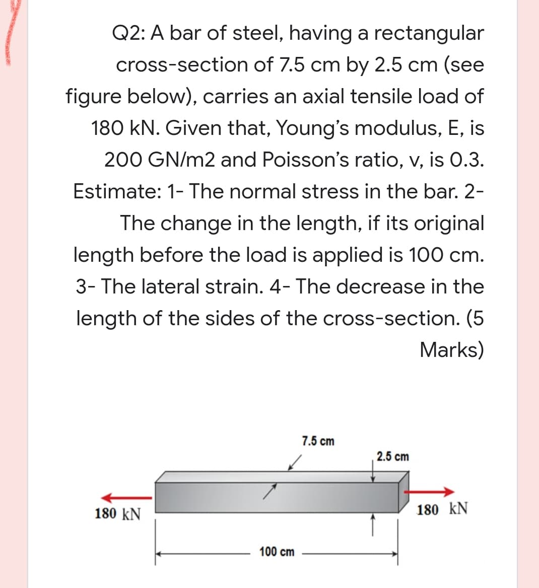 Q2: A bar of steel, having a rectangular
cross-section of 7.5 cm by 2.5 cm (see
figure below), carries an axial tensile load of
180 kN. Given that, Young's modulus, E, is
200 GN/m2 and Poisson's ratio, v, is 0.3.
Estimate: 1- The normal stress in the bar. 2-
The change in the length, if its original
length before the load is applied is 100 cm.
3- The lateral strain. 4- The decrease in the
length of the sides of the cross-section. (5
Marks)
7.5 cm
2.5 cm
180 kN
180 kN
100 cm
