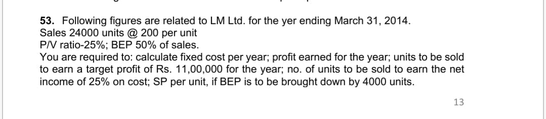 53. Following figures are related to LM Ltd. for the yer ending March 31, 2014.
Sales 24000 units @ 200 per unit
P/V ratio-25%; BEP 50% of sales.
You are required to: calculate fixed cost per year; profit earned for the year; units to be sold
to earn a target profit of Rs. 11,00,000 for the year; no. of units to be sold to earn the net
income of 25% on cost; SP per unit, if BEP is to be brought down by 4000 units.
13

