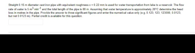 Straight 0.15 m diameter cast iron pipe with equivalent roughness e = 0.22 mm is used for water transportation from lake to a reservoir. The flow
rate of water is 5 m3 min-1 and the total length of the pipe is 80 m. Assuming that water temperature is approximately 20°C determine the head
loss in metres in the pipe. Provide the answer to three significant figures and enter the numerical value only (e.g. 0.123, 123, 123000, 0.0123,
but not 0.0123 m) Partial credit is available for this question.
