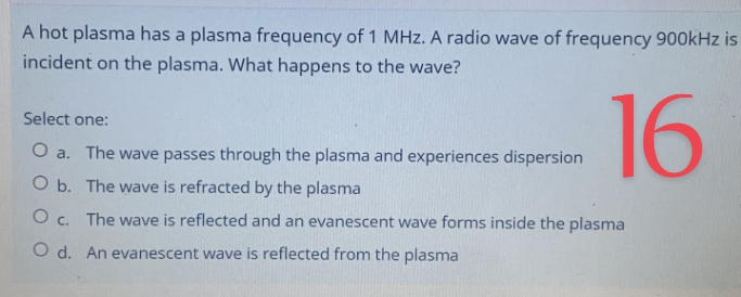 A hot plasma has a plasma frequency of 1 MHz. A radio wave of frequency 900kHz is
incident on the plasma. What happens to the wave?
16
Select one:
O a. The wave passes through the plasma and experiences dispersion
O b. The wave is refracted by the plasma
O c. The wave is reflected and an evanescent wave forms inside the plasma
O d. An evanescent wave is reflected from the plasma

