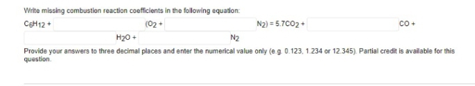 Write missing combustion reaction coefficients in the following equation:
CeH12 +
(02 +
N2) = 5.7C02 +
co+
H20 +
N2
Provide your answers to three decimal places and enter the numerical value only (e.g. 0.123, 1.234 or 12.345). Partial credit is available for this
question.

