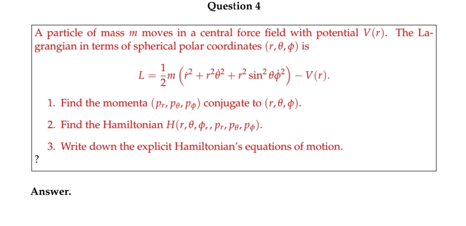 Question 4
A particle of mass m moves in a central force field with potential V(r). The La-
grangian in terms of spherical polar coordinates (r,0,¢) is
1
L = ;m (² +r²e² + ² sin² 0¢? ) – V(r).
1. Find the momenta (pr, pe, pp) conjugate to (r,0,4).
2. Find the Hamiltonian H(r,0,4,,pr, Po, Pp).
3. Write down the explicit Hamiltonian's equations of motion.
?
Answer.
