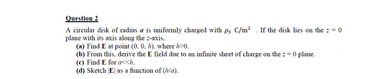 Question 2
A circular disk of radius a is uniformly charged with ps C/m? . If the disk lies on the : = 0
plane with its axis along the --axis,
(a) Find E at point (0, 0, h), where h>0.
(b) From this, derive the E field due to an infinite sheet of charge on the : = 0 plane.
(c) Find E for a<<h.
(d) Sketch [E| as a function of (hla).
