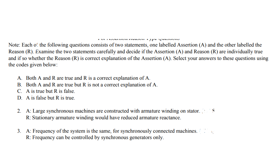 Note: Each o' the following questions consists of two statements, one labelled Assertion (A) and the other labelled the
Reason (R). Examine the two statements carefully and decide if the Assertion (A) and Reason (R) are individually true
and if so whether the Reason (R) is correct explanation of the Assertion (A). Select your answers to these questions using
the codes given below:
A. Both A and R are true and R is a correct explanation of A.
B. Both A and R are true but R is not a correct explanation of A.
C. A is true but R is false.
D. A is false but R is true.
2. A: Large synchronous machines are constructed with armature winding on stator.
R: Stationary armature winding would have reduced armature reactance.
3. A: Frequency of the system is the same, for synchronously connected machines.
R: Frequency can be controlled by synchronous generators only.
