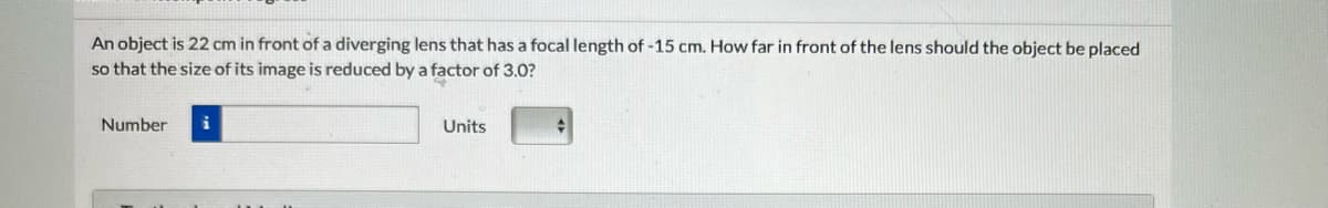 An object is 22 cm in front of a diverging lens that has a focal length of -15 cm. How far in front of the lens should the object be placed
so that the size of its image is reduced by a factor of 3.0?
Number
Units
♦