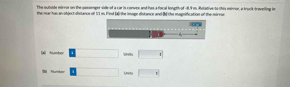 The outside mirror on the passenger side of a car is convex and has a focal length of -8.9 m. Relative to this mirror, a truck traveling in
the rear has an object distance of 11 m. Find (a) the image distance and (b) the magnification of the mirror.
(a) Number i
(b) Number
..
Units
Units
do