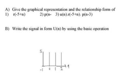 A) Give the graphical representation and the relationship form of
1) r(-5+n)
2) p(n- 3) u(n).r(-5+n). p(n-3)
B) Write the signal in form U(n) by using the basic operation

