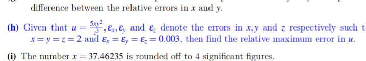 difference between the relative errors in x and y.
5.xy2
(h) Given that u = , Ex, &, and ɛ denote the errors in x,y and z respectively such t
x= y =z = 2 and & = Ey = ɛ = 0.003, then find the relative maximum error in u.
(i) The number x = 37.46235 is rounded off to 4 significant figures.
