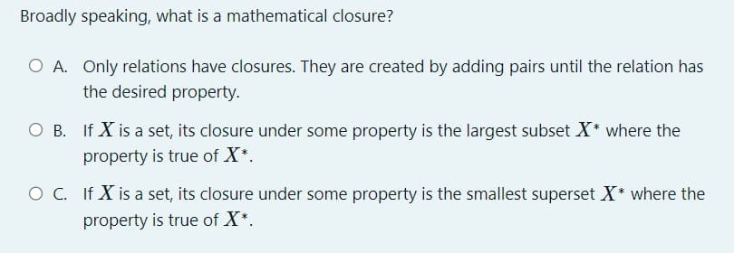 Broadly speaking, what is a mathematical closure?
O A. Only relations have closures. They are created by adding pairs until the relation has
the desired property.
OB. If X is a set, its closure under some property is the largest subset X* where the
property is true of X*.
O C. If X is a set, its closure under some property is the smallest superset X* where the
property is true of X*.