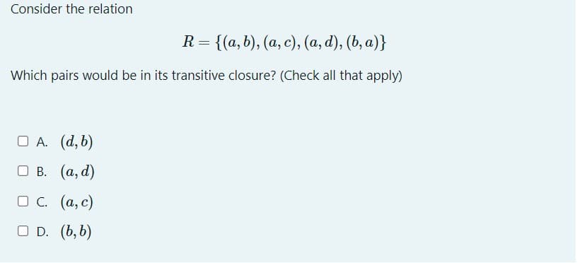 Consider the relation
R = {(a, b), (a, c), (a, d), (b, a)}
Which pairs would be in its transitive closure? (Check all that apply)
□ A. (d, b)
B.
(a, d)
□ C.
OD.
(a, c)
(b, b)
