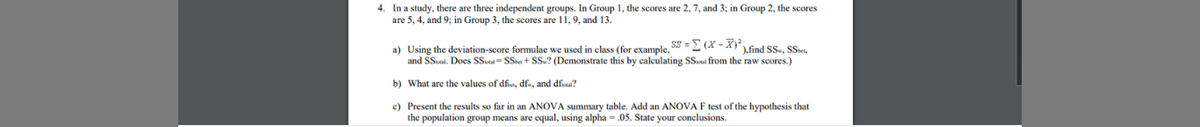 4. In a study, there are three independent groups. In Group 1, the scores are 2, 7, and 3; in Group 2, the scores
are 5, 4, and 9; in Group 3, the scores are 11, 9, and 13.
a) Using the deviation-score formulae we used in class (for example, SS =2 (X - X)find SS., SSst.
and SSutal. Does SSa SSe+ Ss? (Demonstrate this by calculating SSal from the raw scores.)
b) What are the values of dfit, dfu, and dfa?
e) Present the results so far in an ANOVA summary table. Add an ANOVA F test of the hypothesis that
the population group means are equal, using alpha = .05. State your conclusions.
