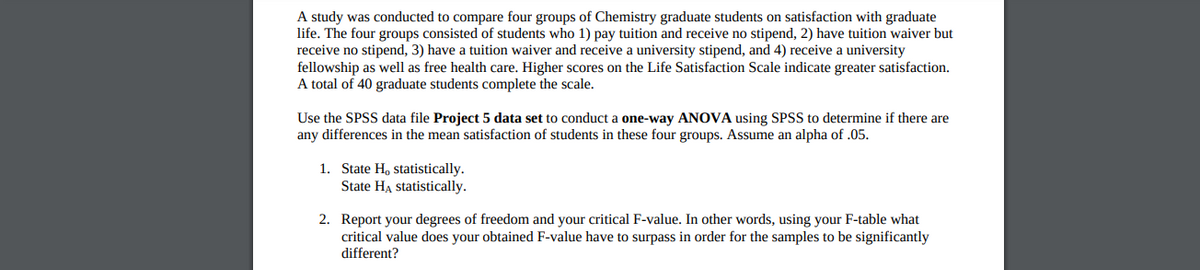 A study was conducted to compare four groups of Chemistry graduate students on satisfaction with graduate
life. The four groups consisted of students who 1) pay tuition and receive no stipend, 2) have tuition waiver but
receive no stipend, 3) have a tuition waiver and receive a university stipend, and 4) receive a university
fellowship as well as free health care. Higher scores on the Life Satisfaction Scale indicate greater satisfaction.
A total of 40 graduate students complete the scale.
Use the SPSS data file Project 5 data set to conduct a one-way ANOVA using SPSS to determine if there are
any differences in the mean satisfaction of students in these four groups. Assume an alpha of .05.
1. State H, statistically.
State HA statistically.
2. Report your degrees of freedom and your critical F-value. In other words, using your F-table what
critical value does your obtained F-value have to surpass in order for the samples to be significantly
different?
