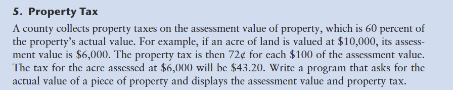 5. Property Tax
A county collects property taxes on the assessment value of property, which is 60 percent of
the property's actual value. For example, if an acre of land is valued at $10,000, its assess-
ment value is $6,000. The property tax is then 72¢ for each $100 of the assessment value.
The tax for the acre assessed at $6,000 will be $43.20. Write a program that asks for the
actual value of a piece of property and displays the assessment value and property tax.