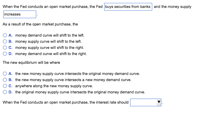 When the Fed conducts an open market purchase, the Fed buys securities from banks and the money supply
increases
As a result of the open market purchase, the
A. money demand curve will shift to the left.
B. money supply curve will shift to the left.
C. money supply curve will shift to the right.
D. money demand curve will shift to the right.
The new equilibrium will be where
A. the new money supply curve intersects the original money demand curve.
B. the new money supply curve intersects a new money demand curve.
C. anywhere along the new money supply curve.
D. the original money supply curve intersects the original money demand curve.
When the Fed conducts an open market purchase, the interest rate should