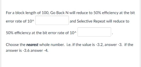 For a block length of 100, Go Back N will reduce to 50% efficiency at the bit
error rate of 10^
and Selective Repeat will reduce to
50% efficiency at the bit error rate of 10^
Choose the nearest whole number. i.e. if the value is -3.2, answer -3. if the
answer is -3.6 answer -4.