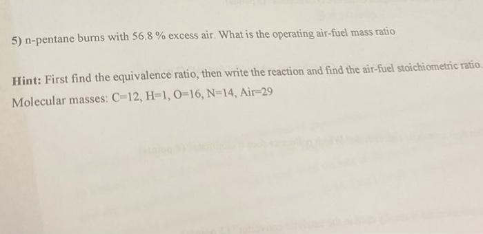 5) n-pentane burns with 56.8% excess air. What is the operating air-fuel mass ratio
Hint: First find the equivalence ratio, then write the reaction and find the air-fuel stoichiometric ratio.
Molecular masses: C-12, H=1, O=16, N=14, Air-29