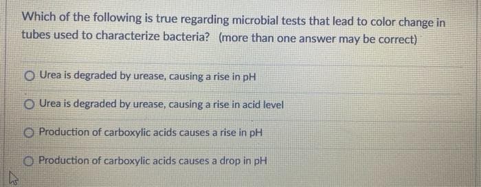 Which of the following is true regarding microbial tests that lead to color change in
tubes used to characterize bacteria? (more than one answer may be correct)
OUrea is degraded by urease, causing a rise in pH
Urea is degraded by urease, causing a rise in acid level
Production of carboxylic acids causes a rise in pH
Production of carboxylic acids causes a drop in pH