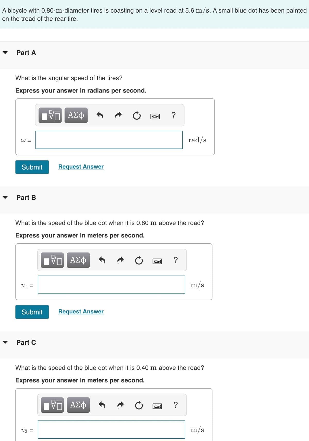 A bicycle with 0.80-m-diameter tires is coasting on a level road at 5.6 m/s. A small blue dot has been painted
on the tread of the rear tire.
Part A
What is the angular speed of the tires?
Express your answer in radians per second.
W =
Submit
Part B
V1 =
Submit
Part C
VO ΑΣΦ
What is the speed of the blue dot when it is 0.80 m above the road?
Express your answer in meters per second.
ΨΕΙ ΑΣΦ
Request Answer
V2 =
Request Answer
?
X
?
rad/s
What is the speed of the blue dot when it is 0.40 m above the road?
Express your answer in meters per second.
ΙΠ ΑΣΦ
?
m/s
m/s