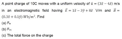 A point charge of 10C moves with a uniform velocity of u = (3-42) m/s
in an electromagnetic field having E = 1 - 3y +82 V/m and B
(0.3 +0.1ŷ) Wb/m². Find
(a) Fe
(b) Fm
(c) The total force on the charge