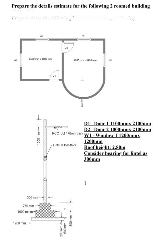 Prepare the details estimate for the following 2 roomed building
epare BOG the foilowing
WI
w1
D2
3500 mm x 3400 mm
4000 mm x 3400 mm
W1
D1
D1 -Door 1 1100mmx 2100mm
D2 -Door 2 1000mmx 2100mm
W1-Window 1 1200mmx
1200mm
Roof height: 2.80m
Consider bearing for lintel as
RCC roof 170mm thick
Lintel 0.15m thick
300mm
1
300 mm
750 mm
1000 mmm-
1200 mm
ww 00s
ww 00s
200 mm
ww 00s
