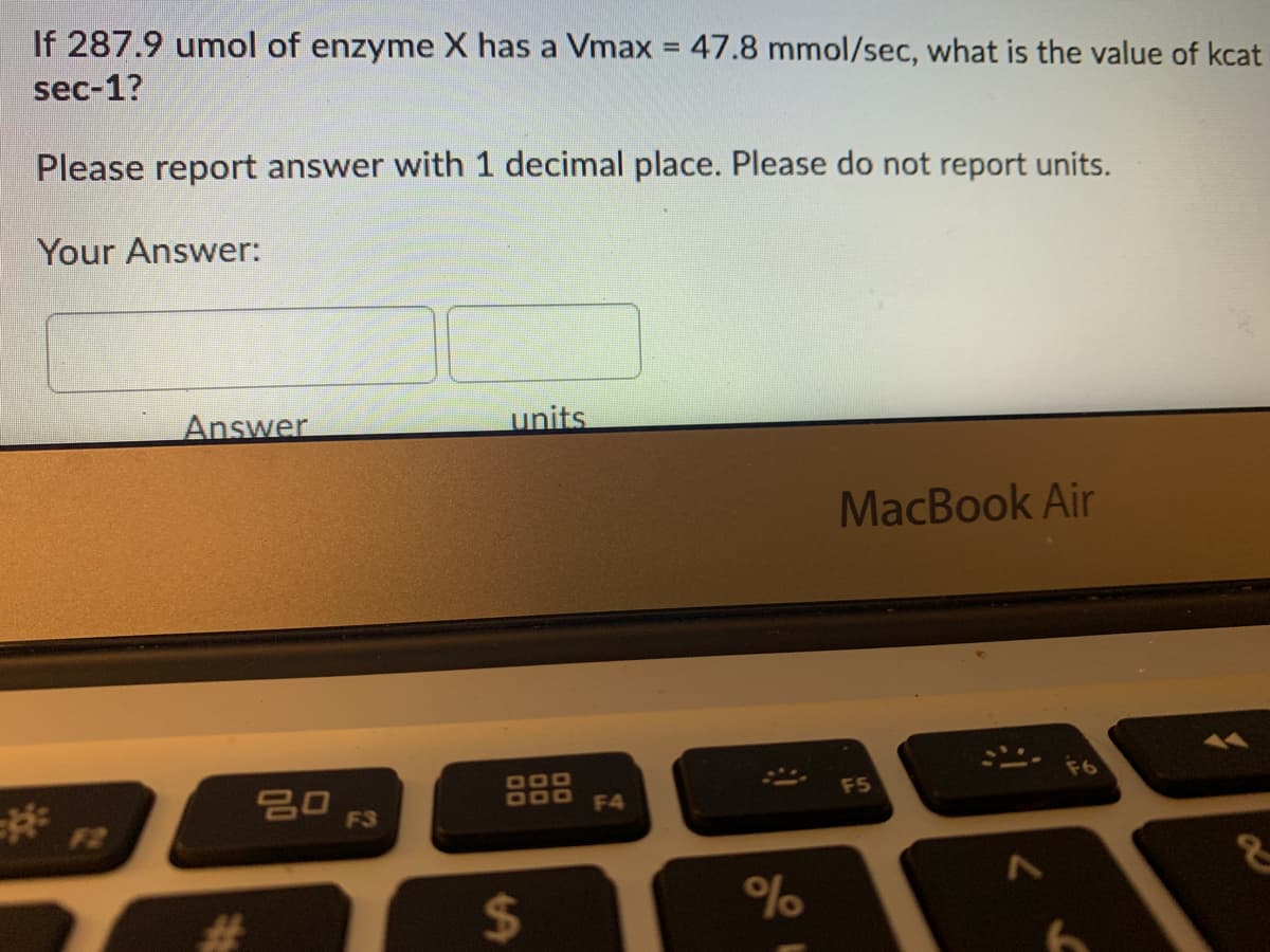 If 287.9 umol of enzyme X has a Vmax = 47.8 mmol/sec, what is the value of kcat
%3D
sec-1?
Please report answer with 1 decimal place. Please do not report units.
Your Answer:
Answer
units
MacBook Air
888
F5
F4
F3
F2
%23
%24
%24
