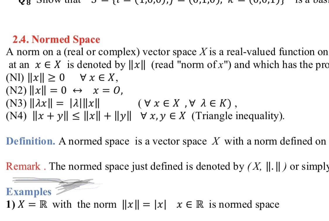 2.4. Normed Space
A norm on a (real or complex) vector space X is a real-valued function on
at an x E X is denoted by ||x|| (read "norm of x") and which has the pro
(NI) ||x|| > 0
(N2) ||x|| = 0 + x = 0,
(N3) || Ax|| = |2|||x||
(N4) ||x + y|| < ||x|| + |ly|| Vx,y € X (Triangle inequality).
V x E X,
(Vx E X ,V 1 e K),
Definition. A normed space is a vector space X with a norm defined on
Remark . The normed space just defined is denoted by (X, ||. || ) or simply
Examples
1) X = R with the norm ||x|| = |x| x E R is normed space
