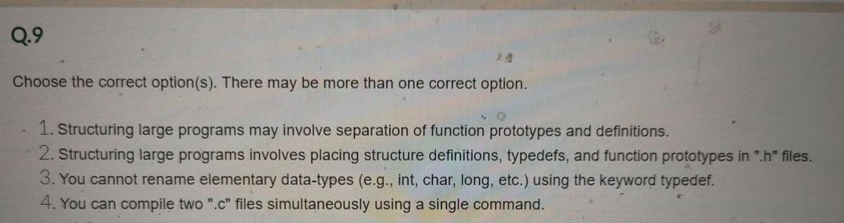 Q.9
Choose the correct option(s). There may be more than one correct option.
1. Structuring large programs may involve separation of function prototypes and definitions.
2. Structuring large programs involves placing structure definitions, typedefs, and function prototypes in ".h" files.
3. You cannot rename elementary data-types (e.g., int, char, long, etc.) using the keyword typedef.
4. You can compile two ".c" files simultaneously using a single command.
