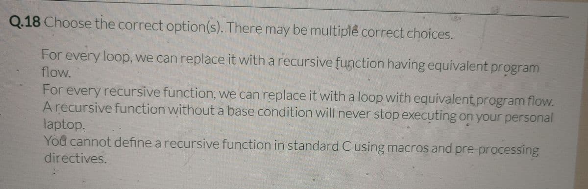 Q.18 Choose the correct option(s). There may be multiplê correct choices.
For every loop, we can replace it with a recursive function having equivalent program
flow.
For every recursive function, we can replace it with a loop with equivalent program flow.
A recursive function without a base condition will never stop executing on your personal
laptop.
You cannot define a recursive function in standard C using macros and pre-processing
directives.

