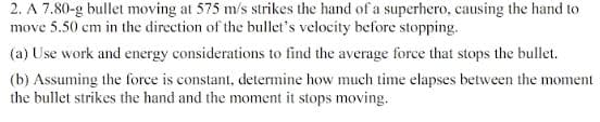 strikės
2. A 7.80-g bullet moving at 575 m
move 5.50 cm in the direction of the bullet's velocity before stopping.
a superhero, causing the hand to
(a) Use work and energy considerations to find the average force that stops the bullet.
(b) Assuming the force is constant, determine how much time elapses between the moment
the bullet strikes the hand and the moment it stops moving.
